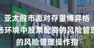 亚太股市面对存量博弈格局的市场环境中股票配资的风险管理操作指