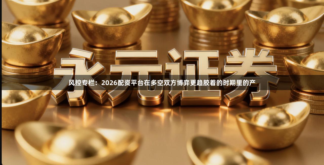 风控专栏：2026配资平台在多空双方博弈更趋胶着的时期里的产